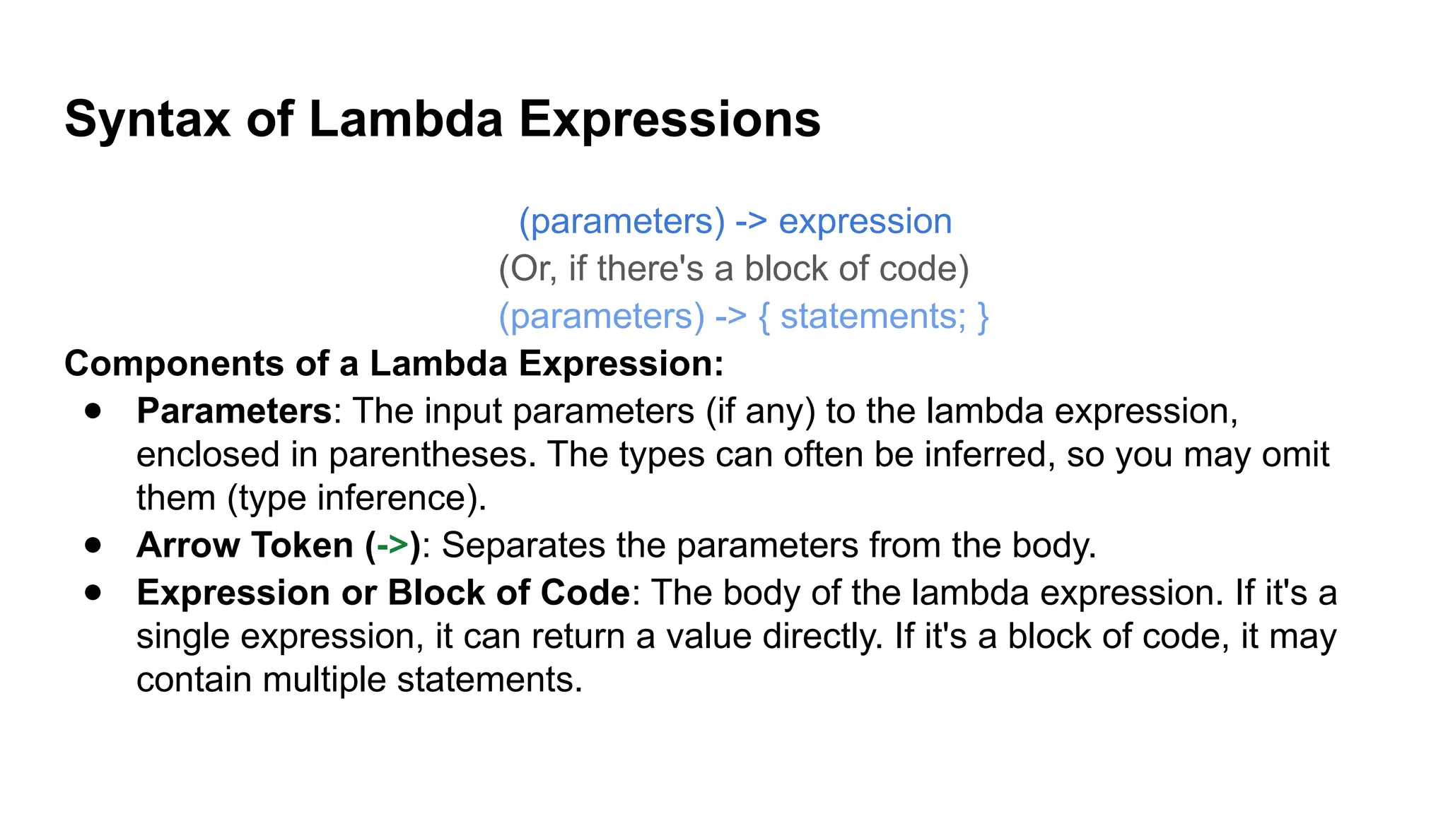 Syntax of Lambda Expressions
(parameters) -> expression
(Or, if there's a block of code)
(parameters) -> { statements; }
Components of a Lambda Expression:
● Parameters: The input parameters (if any) to the lambda expression,
enclosed in parentheses. The types can often be inferred, so you may omit
them (type inference).
● Arrow Token (->): Separates the parameters from the body.
● Expression or Block of Code: The body of the lambda expression. If it's a
single expression, it can return a value directly. If it's a block of code, it may
contain multiple statements.
 