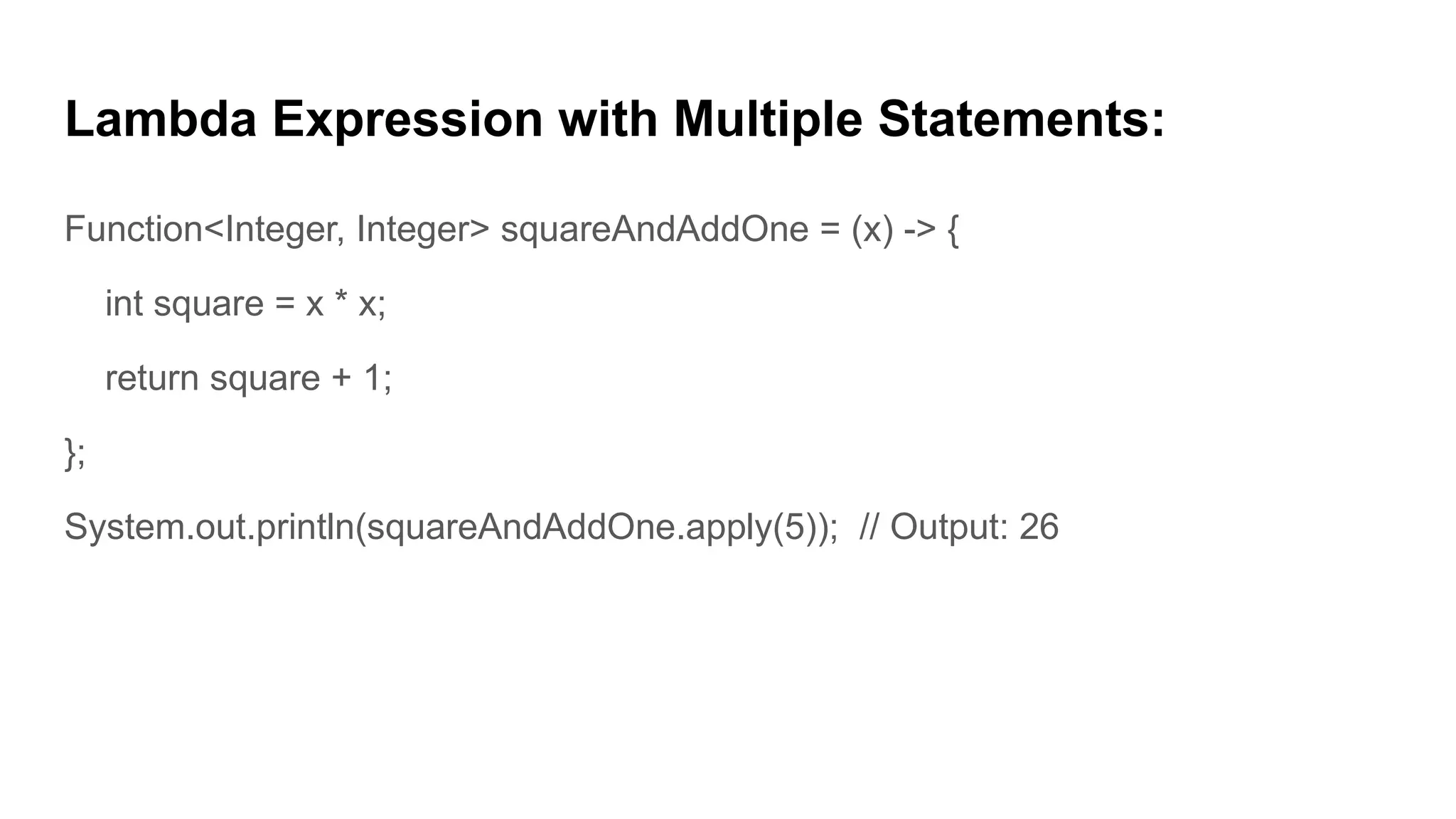 Lambda Expression with Multiple Statements:
Function<Integer, Integer> squareAndAddOne = (x) -> {
int square = x * x;
return square + 1;
};
System.out.println(squareAndAddOne.apply(5)); // Output: 26
 