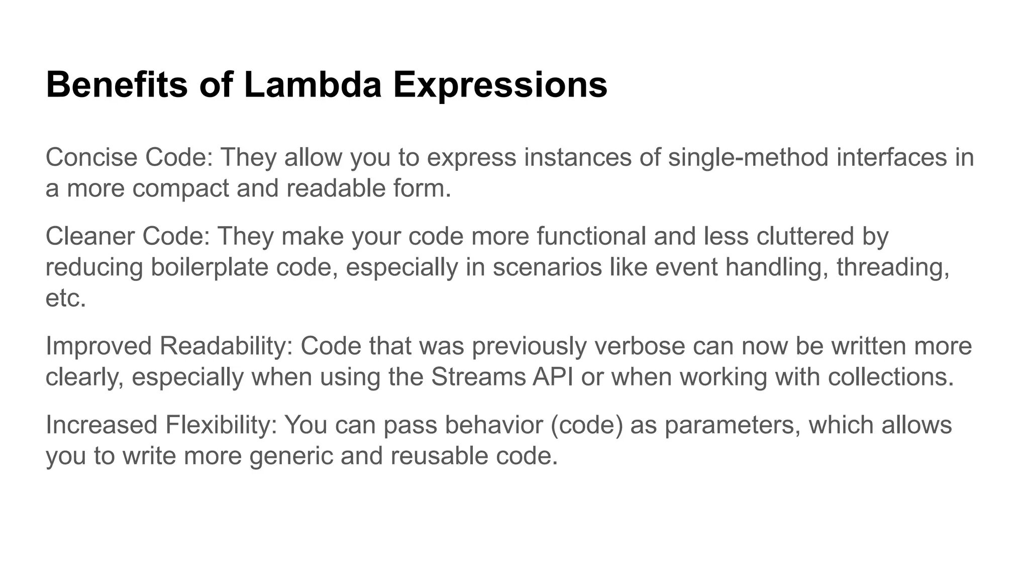 Benefits of Lambda Expressions
Concise Code: They allow you to express instances of single-method interfaces in
a more compact and readable form.
Cleaner Code: They make your code more functional and less cluttered by
reducing boilerplate code, especially in scenarios like event handling, threading,
etc.
Improved Readability: Code that was previously verbose can now be written more
clearly, especially when using the Streams API or when working with collections.
Increased Flexibility: You can pass behavior (code) as parameters, which allows
you to write more generic and reusable code.
 