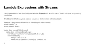 Lambda Expressions with Streams
Lambda expressions are commonly used with the Streams API, which is part of Java's functional programming
capabilities.
The Streams API allows you to process sequences of elements in a functional style.
Example: Using lambda expression to filter and print even numbers
import java.util.List;
import java.util.Arrays;
public class LambdaWithStream {
public static void main(String[] args) {
List<Integer> numbers = Arrays.asList(1, 2, 3, 4, 5);
numbers.stream()
.filter(n -> n % 2 == 0)
.forEach(n -> System.out.println(n)); // Output: 2 4
}
}
 
