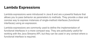 Lambda Expressions
Lambda expressions were introduced in Java 8 and are a powerful feature that
allows you to pass behavior as parameters to methods. They provide a clear and
concise way to express instances of single-method interfaces (functional
interfaces) using an expression.
Lambda expressions are commonly used to define the implementation of
functional interfaces in a more compact way. They are particularly useful for
working with the Java Streams API, but they can be used in any context where a
functional interface is required.
 