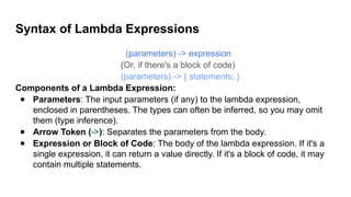 Syntax of Lambda Expressions
(parameters) -> expression
(Or, if there's a block of code)
(parameters) -> { statements; }
Components of a Lambda Expression:
● Parameters: The input parameters (if any) to the lambda expression,
enclosed in parentheses. The types can often be inferred, so you may omit
them (type inference).
● Arrow Token (->): Separates the parameters from the body.
● Expression or Block of Code: The body of the lambda expression. If it's a
single expression, it can return a value directly. If it's a block of code, it may
contain multiple statements.
 