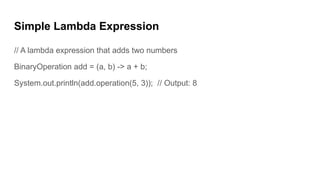 Simple Lambda Expression
// A lambda expression that adds two numbers
BinaryOperation add = (a, b) -> a + b;
System.out.println(add.operation(5, 3)); // Output: 8
 