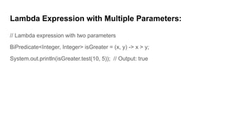 Lambda Expression with Multiple Parameters:
// Lambda expression with two parameters
BiPredicate<Integer, Integer> isGreater = (x, y) -> x > y;
System.out.println(isGreater.test(10, 5)); // Output: true
 