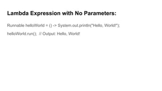 Lambda Expression with No Parameters:
Runnable helloWorld = () -> System.out.println("Hello, World!");
helloWorld.run(); // Output: Hello, World!
 
