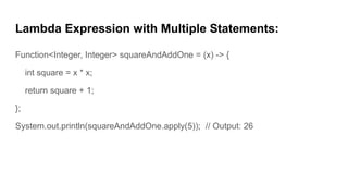 Lambda Expression with Multiple Statements:
Function<Integer, Integer> squareAndAddOne = (x) -> {
int square = x * x;
return square + 1;
};
System.out.println(squareAndAddOne.apply(5)); // Output: 26
 