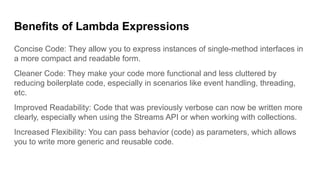 Benefits of Lambda Expressions
Concise Code: They allow you to express instances of single-method interfaces in
a more compact and readable form.
Cleaner Code: They make your code more functional and less cluttered by
reducing boilerplate code, especially in scenarios like event handling, threading,
etc.
Improved Readability: Code that was previously verbose can now be written more
clearly, especially when using the Streams API or when working with collections.
Increased Flexibility: You can pass behavior (code) as parameters, which allows
you to write more generic and reusable code.
 