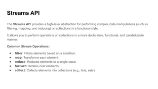 Streams API
The Streams API provides a high-level abstraction for performing complex data manipulations (such as
filtering, mapping, and reducing) on collections in a functional style.
It allows you to perform operations on collections in a more declarative, functional, and parallelizable
manner.
Common Stream Operations:
● filter: Filters elements based on a condition.
● map: Transforms each element.
● reduce: Reduces elements to a single value.
● forEach: Iterates over elements.
● collect: Collects elements into collections (e.g., lists, sets).
 