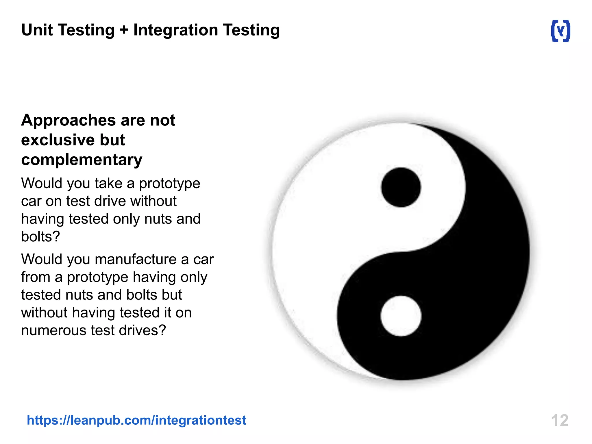 12https://leanpub.com/integrationtest
Unit Testing + Integration Testing
Approaches are not
exclusive but
complementary
Would you take a prototype
car on test drive without
having tested only nuts and
bolts?
Would you manufacture a car
from a prototype having only
tested nuts and bolts but
without having tested it on
numerous test drives?
 