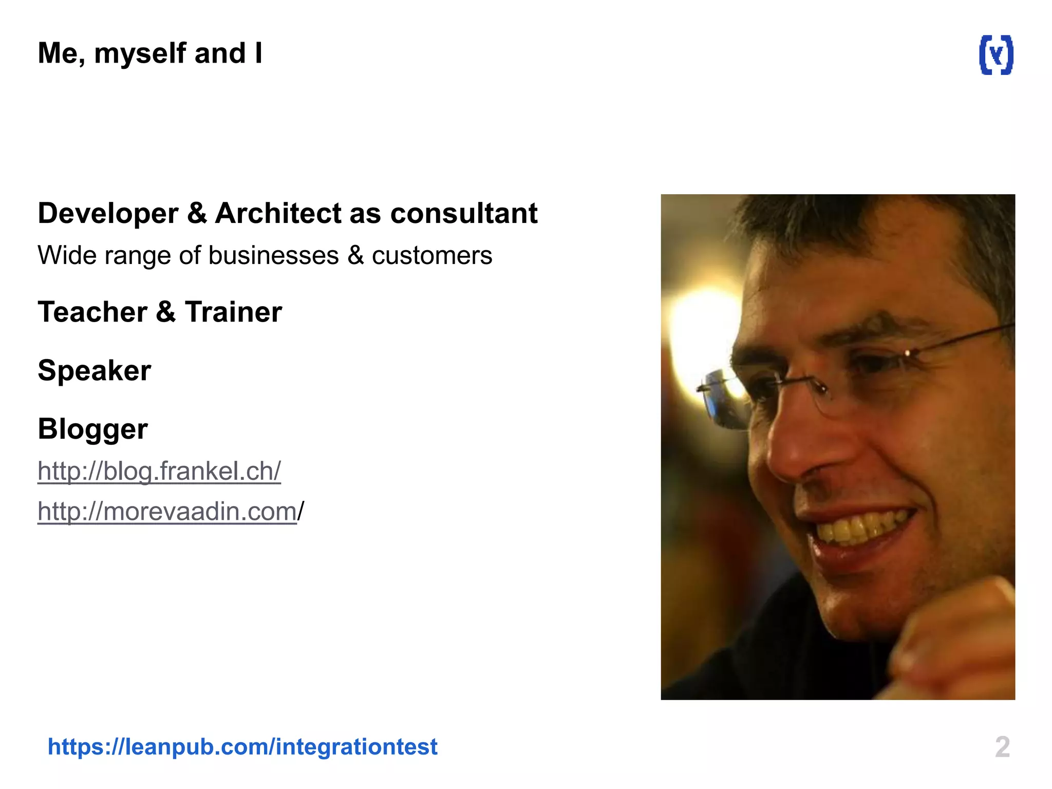 2https://leanpub.com/integrationtest
Me, myself and I
Developer & Architect as consultant
Wide range of businesses & customers
Teacher & Trainer
Speaker
Blogger
http://blog.frankel.ch/
http://morevaadin.com/
 