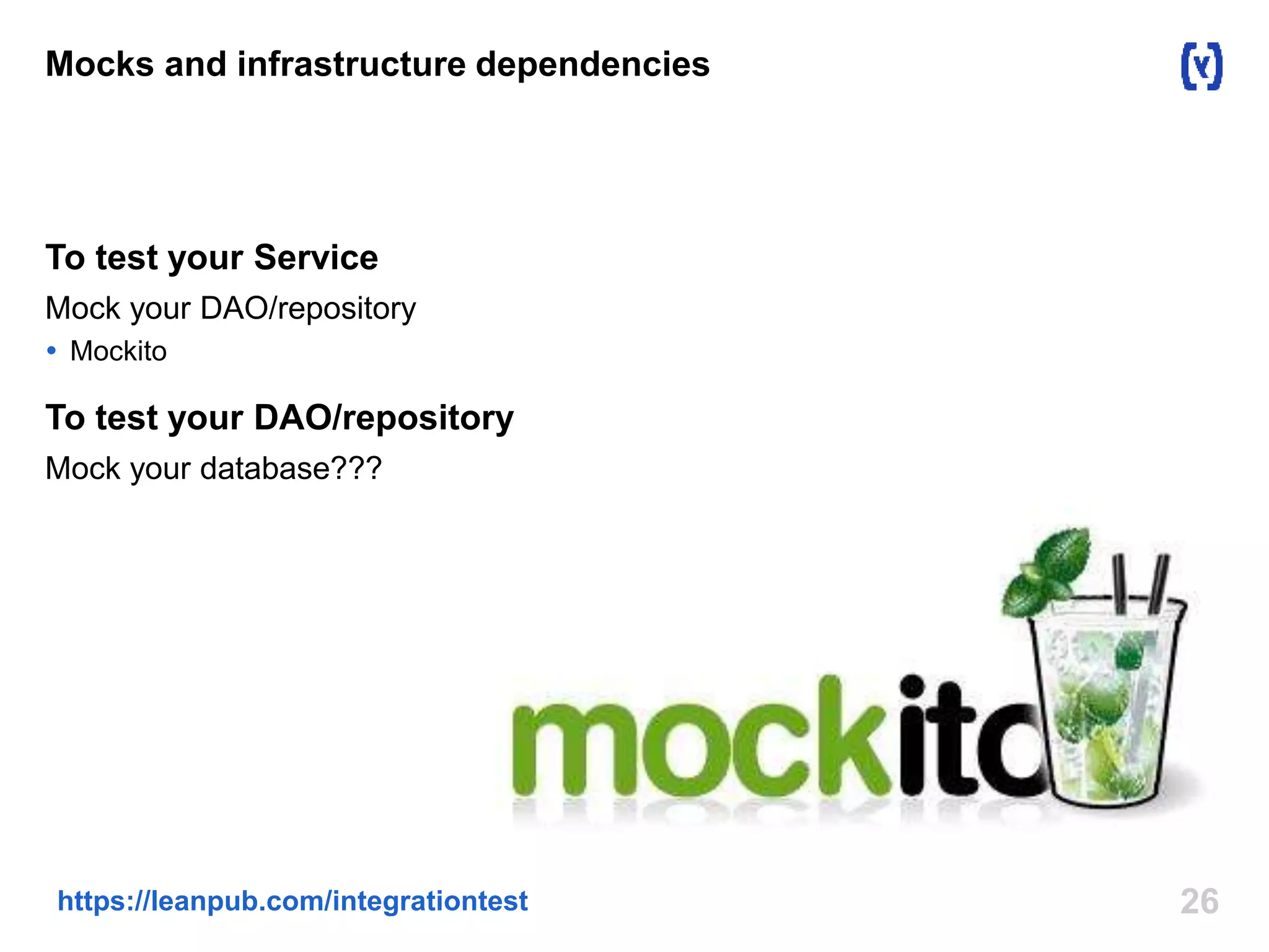 26https://leanpub.com/integrationtest
Mocks and infrastructure dependencies
To test your Service
Mock your DAO/repository
 Mockito
To test your DAO/repository
Mock your database???
 