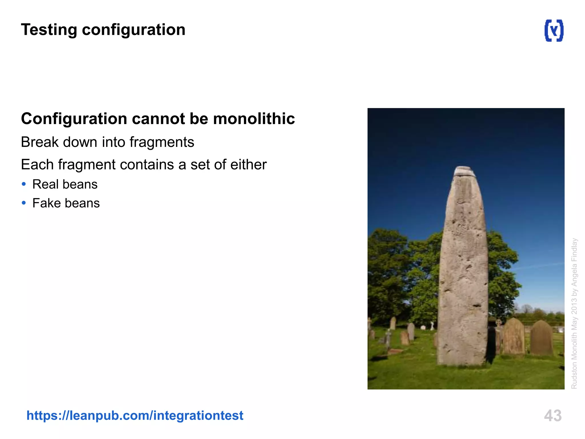 43https://leanpub.com/integrationtest
Testing configuration
Configuration cannot be monolithic
Break down into fragments
Each fragment contains a set of either
 Real beans
 Fake beans
RudstonMonolithMay2013byAngelaFindlay
 