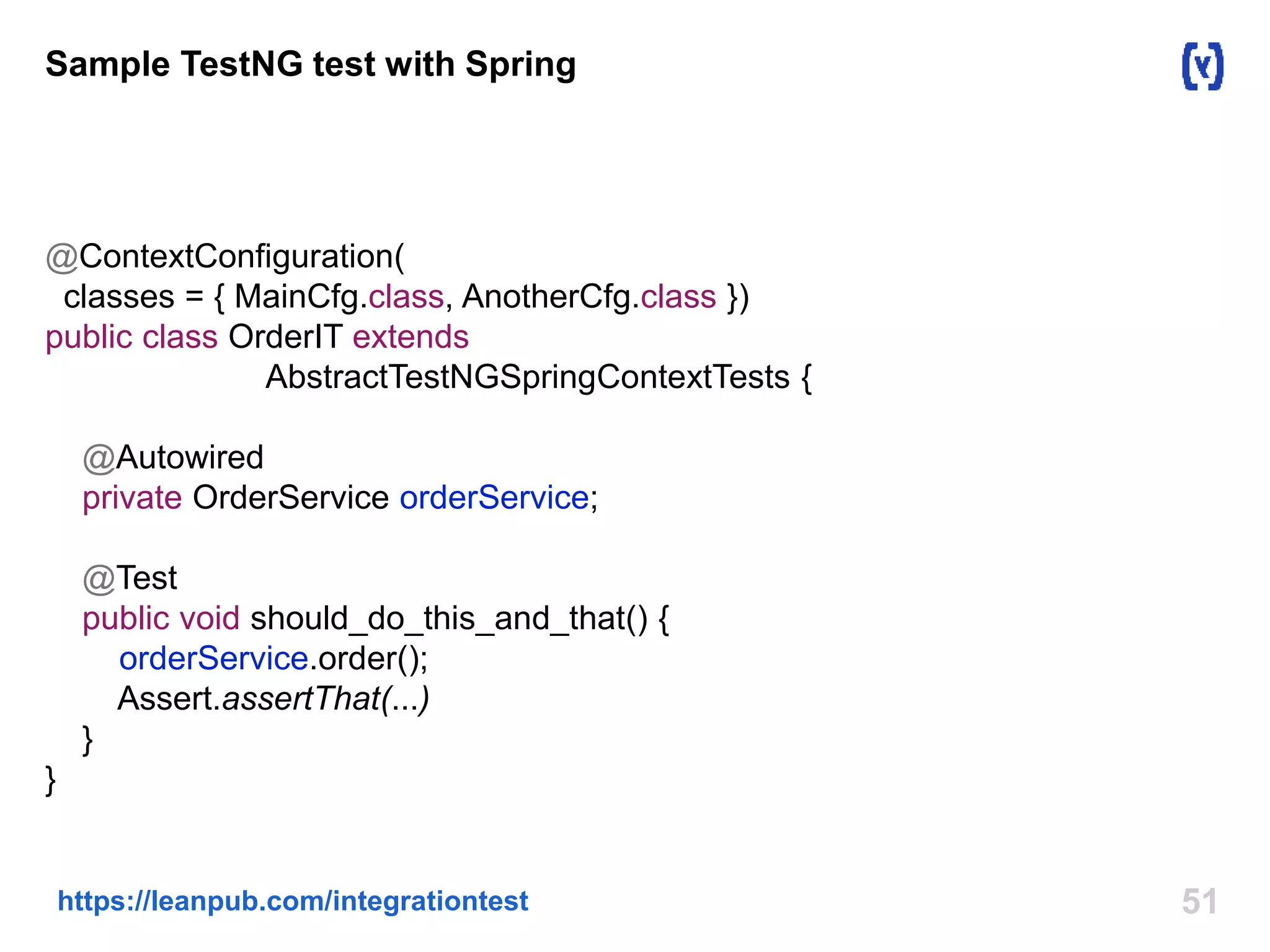 51https://leanpub.com/integrationtest
Sample TestNG test with Spring
@ContextConfiguration(
classes = { MainCfg.class, AnotherCfg.class })
public class OrderIT extends
AbstractTestNGSpringContextTests {
@Autowired
private OrderService orderService;
@Test
public void should_do_this_and_that() {
orderService.order();
Assert.assertThat(...)
}
}
 