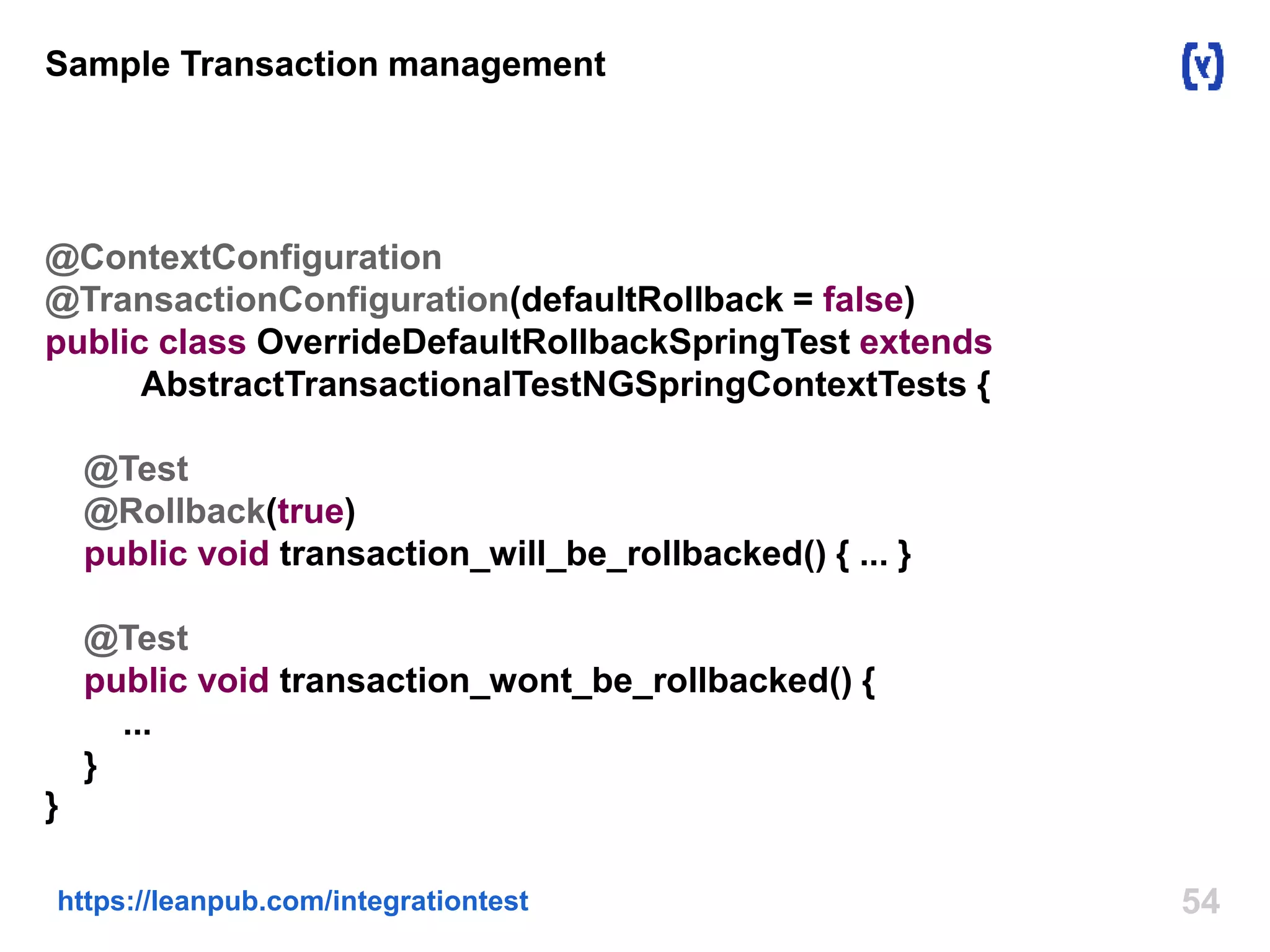 54https://leanpub.com/integrationtest
Sample Transaction management
@ContextConfiguration
@TransactionConfiguration(defaultRollback = false)
public class OverrideDefaultRollbackSpringTest extends
AbstractTransactionalTestNGSpringContextTests {
@Test
@Rollback(true)
public void transaction_will_be_rollbacked() { ... }
@Test
public void transaction_wont_be_rollbacked() {
...
}
}
 