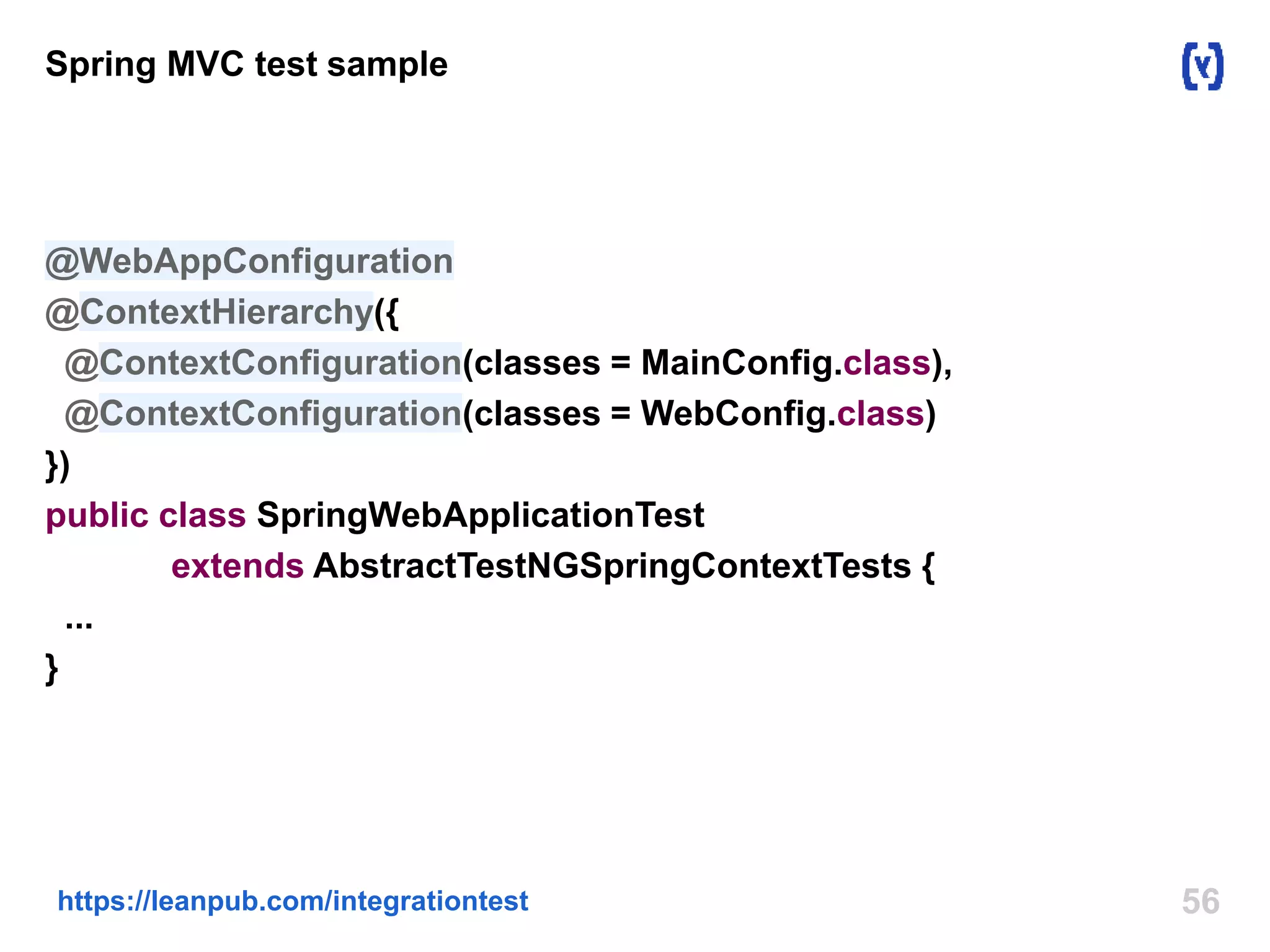 56https://leanpub.com/integrationtest
Spring MVC test sample
@WebAppConfiguration
@ContextHierarchy({
@ContextConfiguration(classes = MainConfig.class),
@ContextConfiguration(classes = WebConfig.class)
})
public class SpringWebApplicationTest
extends AbstractTestNGSpringContextTests {
...
}
 