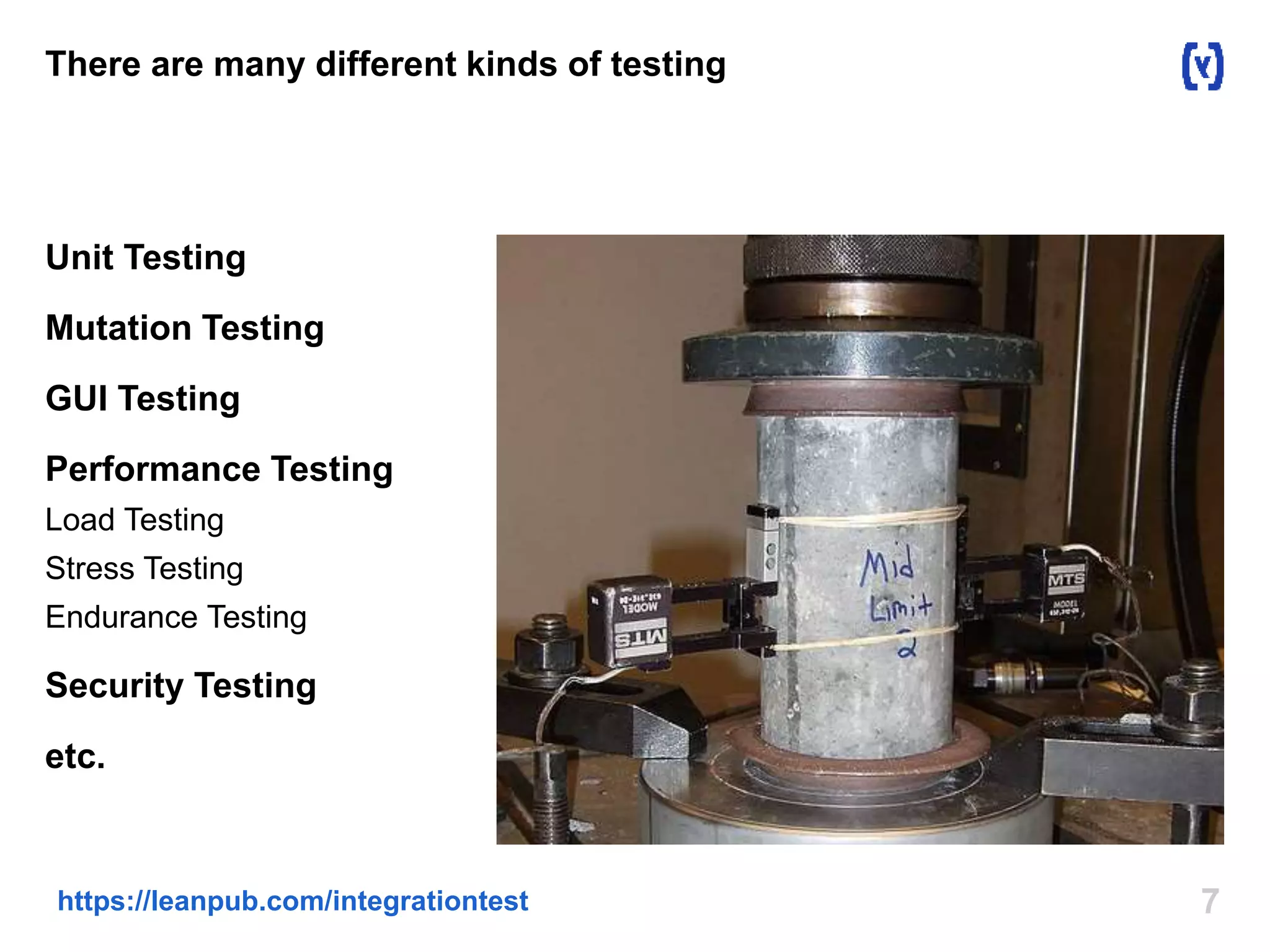 7https://leanpub.com/integrationtest
There are many different kinds of testing
Unit Testing
Mutation Testing
GUI Testing
Performance Testing
Load Testing
Stress Testing
Endurance Testing
Security Testing
etc.
 