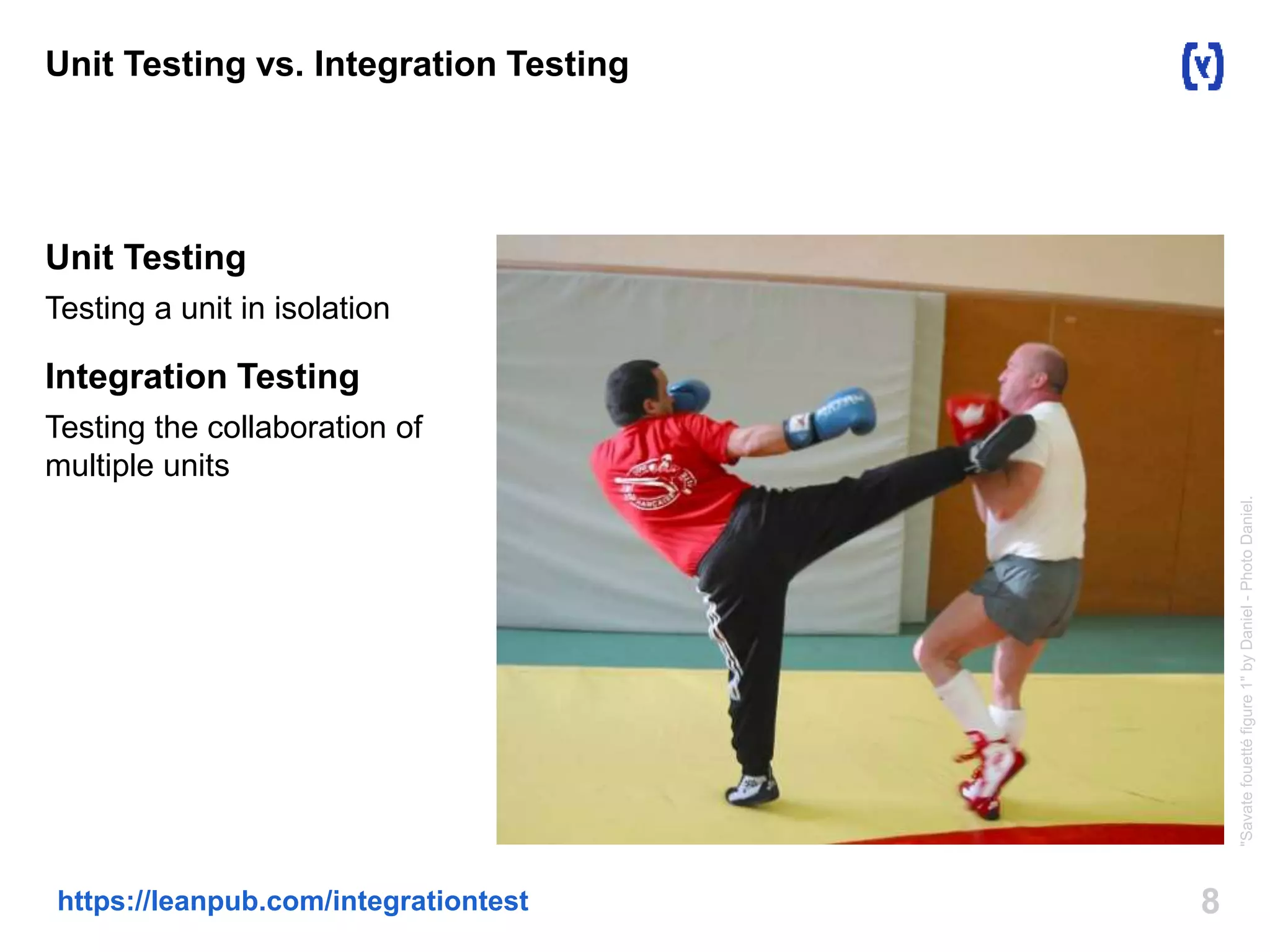 8https://leanpub.com/integrationtest
Unit Testing vs. Integration Testing
Unit Testing
Testing a unit in isolation
Integration Testing
Testing the collaboration of
multiple units
"Savatefouettéfigure1"byDaniel-PhotoDaniel.
 