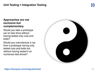 12https://leanpub.com/integrationtest
Unit Testing + Integration Testing
Approaches are not
exclusive but
complementary
Would you take a prototype
car on test drive without
having tested only nuts and
bolts?
Would you manufacture a car
from a prototype having only
tested nuts and bolts but
without having tested it on
numerous test drives?
 