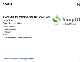 34https://leanpub.com/integrationtest
SOAPUI
SOAPUI is the framework to test SOAP WS
Has a GUI
Good documentation
Understands
 Authentication
 Headers
 Etc.
Can be used to Fake SOAP WS
 