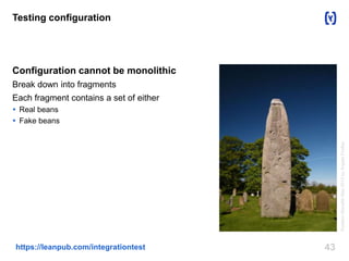 43https://leanpub.com/integrationtest
Testing configuration
Configuration cannot be monolithic
Break down into fragments
Each fragment contains a set of either
 Real beans
 Fake beans
RudstonMonolithMay2013byAngelaFindlay
 