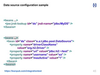 45https://leanpub.com/integrationtest
Data source configuration sample
<beans ...>
<jee:jndi-lookup id="ds" jndi-name="jdbc/MyDS" />
</beans>
<beans ...>
<bean id="ds" class="o.a.t.jdbc.pool.DataSource">
<property name="driverClassName”
value="org.h2.Driver" />
<property name="url" value="jdbc:h2:~/test" />
<property name="username" value="sa" />
<property name="maxActive" value="1" />
</bean>
</beans>
 