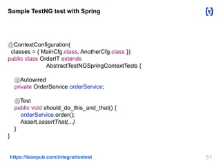 51https://leanpub.com/integrationtest
Sample TestNG test with Spring
@ContextConfiguration(
classes = { MainCfg.class, AnotherCfg.class })
public class OrderIT extends
AbstractTestNGSpringContextTests {
@Autowired
private OrderService orderService;
@Test
public void should_do_this_and_that() {
orderService.order();
Assert.assertThat(...)
}
}
 