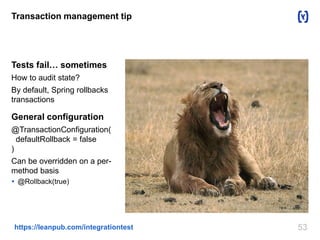 53https://leanpub.com/integrationtest
Transaction management tip
Tests fail… sometimes
How to audit state?
By default, Spring rollbacks
transactions
General configuration
@TransactionConfiguration(
defaultRollback = false
)
Can be overridden on a per-
method basis
 @Rollback(true)
 