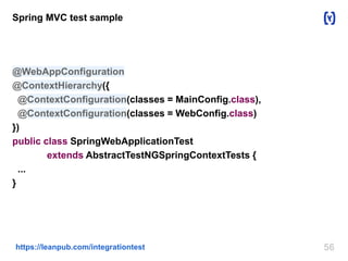 56https://leanpub.com/integrationtest
Spring MVC test sample
@WebAppConfiguration
@ContextHierarchy({
@ContextConfiguration(classes = MainConfig.class),
@ContextConfiguration(classes = WebConfig.class)
})
public class SpringWebApplicationTest
extends AbstractTestNGSpringContextTests {
...
}
 