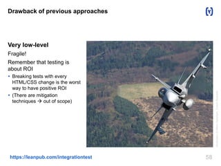 58https://leanpub.com/integrationtest
Drawback of previous approaches
Very low-level
Fragile!
Remember that testing is
about ROI
 Breaking tests with every
HTML/CSS change is the worst
way to have positive ROI
 (There are mitigation
techniques  out of scope)
Attribution:©MilanNykodym,CzechRepublic
 