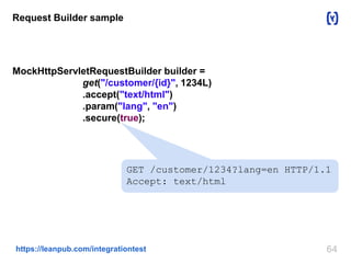 64https://leanpub.com/integrationtest
Request Builder sample
MockHttpServletRequestBuilder builder =
get("/customer/{id}", 1234L)
.accept("text/html")
.param("lang", "en")
.secure(true);
GET /customer/1234?lang=en HTTP/1.1
Accept: text/html
 