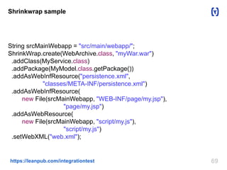 69https://leanpub.com/integrationtest
Shrinkwrap sample
String srcMainWebapp = "src/main/webapp/";
ShrinkWrap.create(WebArchive.class, "myWar.war")
.addClass(MyService.class)
.addPackage(MyModel.class.getPackage())
.addAsWebInfResource("persistence.xml",
"classes/META-INF/persistence.xml")
.addAsWebInfResource(
new File(srcMainWebapp, "WEB-INF/page/my.jsp"),
"page/my.jsp")
.addAsWebResource(
new File(srcMainWebapp, "script/my.js"),
"script/my.js")
.setWebXML("web.xml");
 