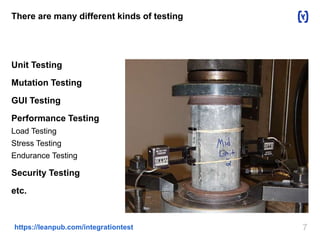 7https://leanpub.com/integrationtest
There are many different kinds of testing
Unit Testing
Mutation Testing
GUI Testing
Performance Testing
Load Testing
Stress Testing
Endurance Testing
Security Testing
etc.
 
