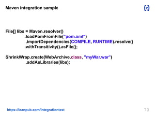 70https://leanpub.com/integrationtest
Maven integration sample
File[] libs = Maven.resolver()
.loadPomFromFile("pom.xml")
.importDependencies(COMPILE, RUNTIME).resolve()
.withTransitivity().asFile();
ShrinkWrap.create(WebArchive.class, "myWar.war")
.addAsLibraries(libs);
 