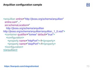 73https://leanpub.com/integrationtest
Arquillian configuration sample
<arquillian xmlns="http://jboss.org/schema/arquillian"
xmlns:xsi="..."
xsi:schemaLocation="
http://jboss.org/schema/arquillian
http://jboss.org/schema/arquillian/arquillian_1_0.xsd">
<container qualifier="tomee" default="true">
<configuration>
<property name="httpPort">-1</property>
<property name="stopPort">-1</property>
</configuration>
</arquillian>
 