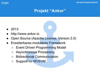 THE SOFTWARE EXPERTS
Projekt “Ankor”
● 2013
● http://www.ankor.io
● Open Source (Apache License, Version 2.0)
● Erweiterbares modulares Framework
○ Event Driven Programming Model
○ Asynchronous Processing
○ Bidirectional Communication
○ Support for MVSVM
 