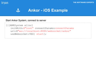 THE SOFTWARE EXPERTS
[[[ANKSystem alloc]
initWith:@"root" connectParams:connectParams
url:@"ws://localhost:8080/websocket/ankor"
useWebsocket:YES] start];
Start Ankor System, connect to server
Ankor - iOS Example
 