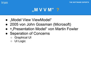 THE SOFTWARE EXPERTS
„M V V M” ?
● „Model View ViewModel“
● 2005 von John Gossman (Microsoft)
● ≅„Presentation Model“ von Martin Fowler
● Seperation of Concerns
○ Graphical UI
○ UI Logic
 