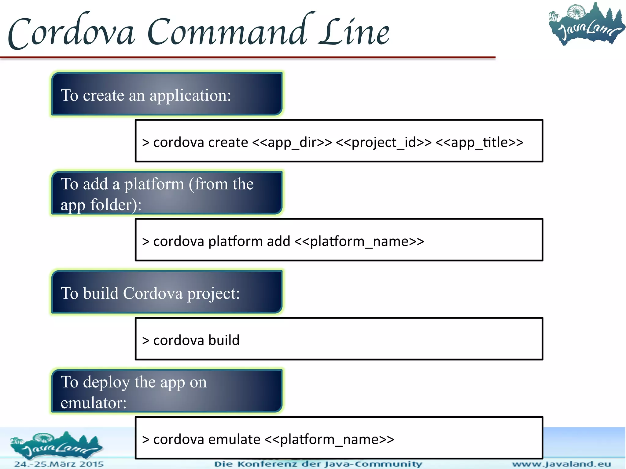 Cordova Command Line To create an application: > cordova create <<app_dir>> <<project_id>> <<app_title>> To add a platform (from the app folder): > cordova platform add <<platform_name>> To build Cordova project: > cordova build To deploy the app on emulator: > cordova emulate <<platform_name>> 