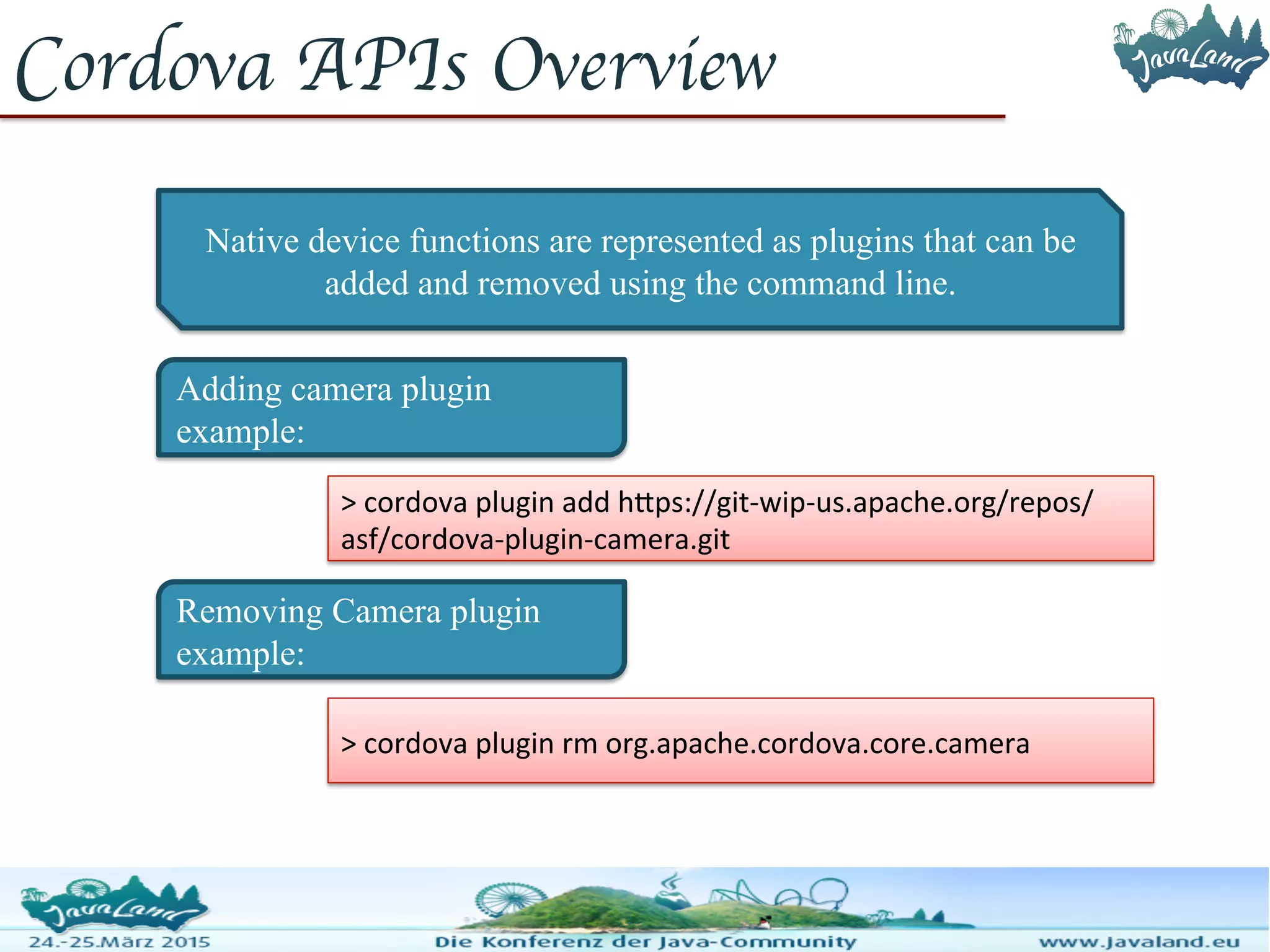 Cordova APIs Overview Native device functions are represented as plugins that can be added and removed using the command line. Adding camera plugin example: > cordova plugin add https://git-wip- us.apache.org/repos/asf/cordova-plugin-camera.git Removing Camera plugin example: > cordova plugin rm org.apache.cordova.core.camera 