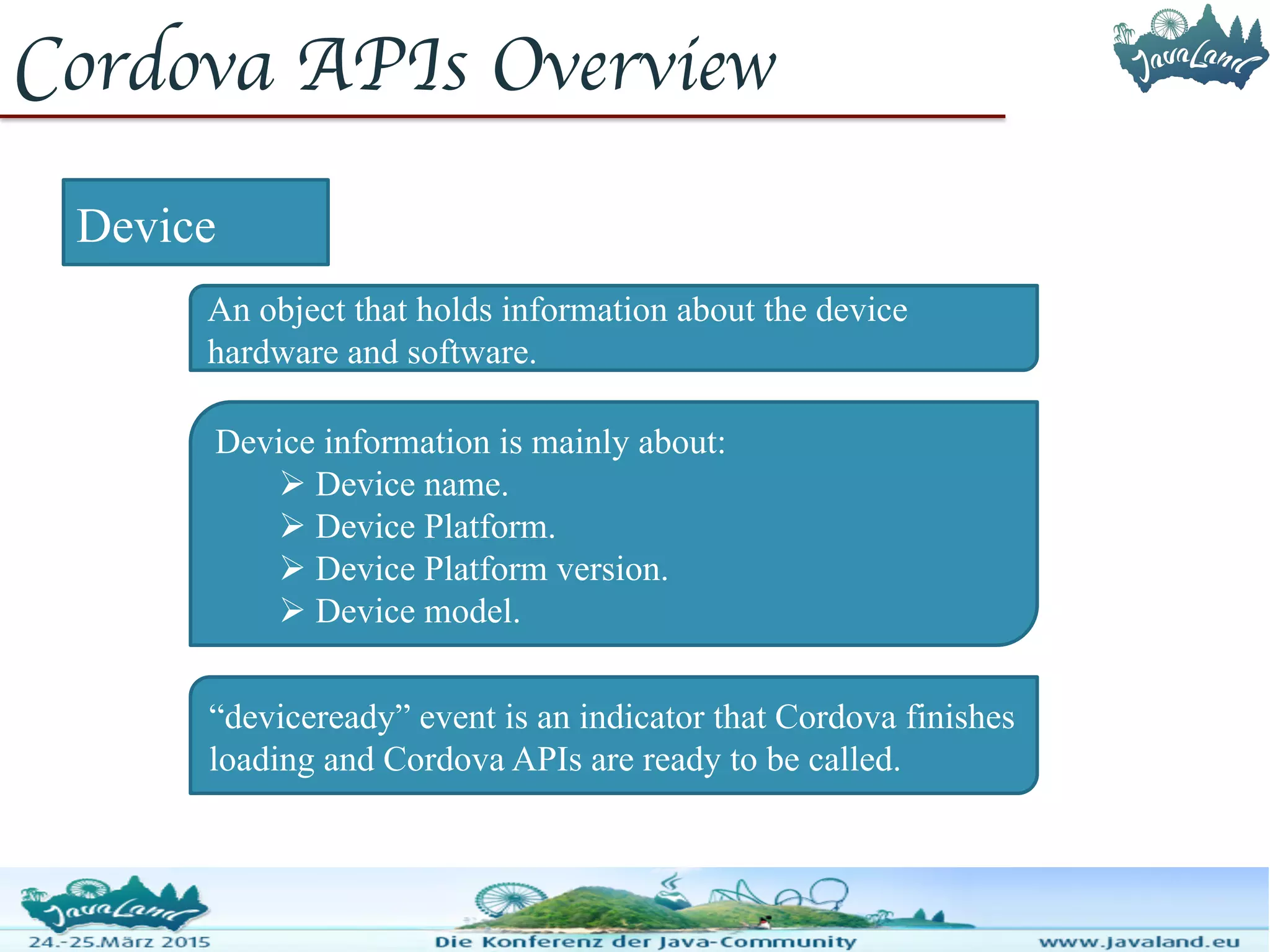 Cordova APIs Overview Device An object that holds information about the device hardware and software. Device information is mainly about:  Device name.  Device Platform.  Device Platform version.  Device model. “deviceready” event is an indicator that Cordova finishes loading and Cordova APIs are ready to be called. 