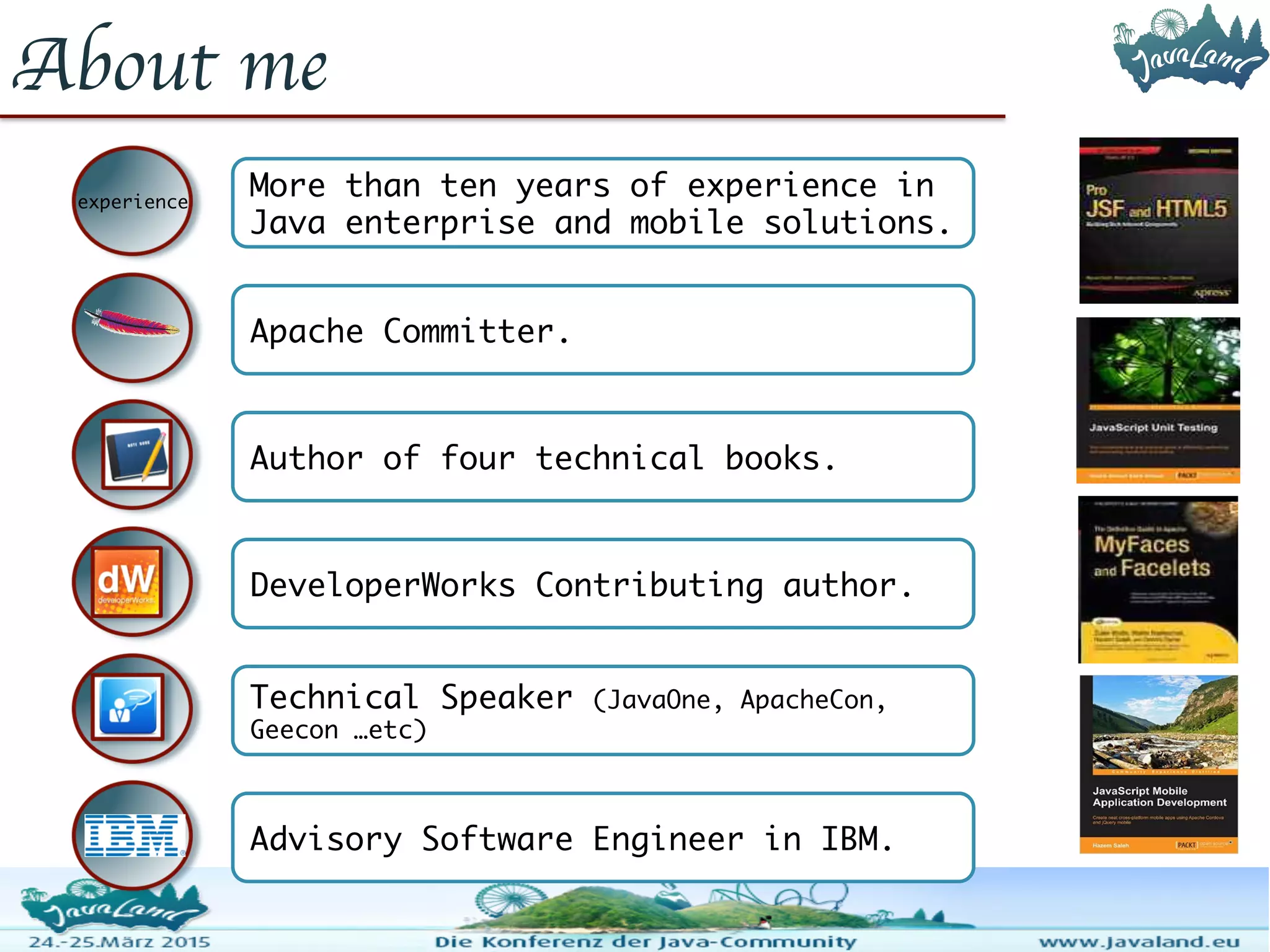 About me experience More than ten years of experience in Java enterprise and mobile solutions. Apache Committer. Author of four technical books. DeveloperWorks Contributing author. Technical Speaker (JavaOne, ApacheCon, Geecon …etc) Advisory Software Engineer in IBM. 