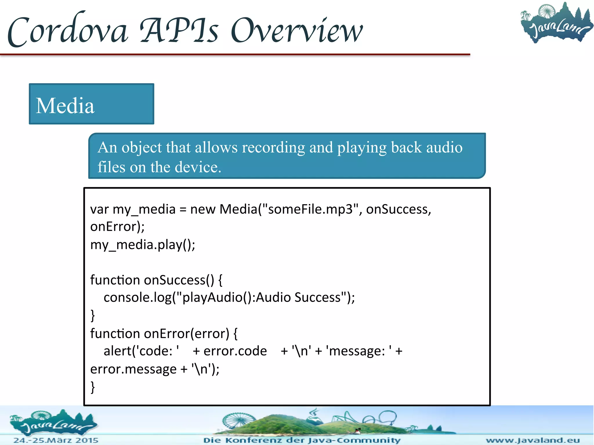 Cordova APIs Overview Media An object that allows recording and playing back audio files on the device. var my_media = new Media("someFile.mp3", onSuccess, onError); my_media.play(); function onSuccess() { console.log("playAudio():Audio Success"); } function onError(error) { alert('code: ' + error.code + 'n' + 'message: ' + error.message + 'n'); } 