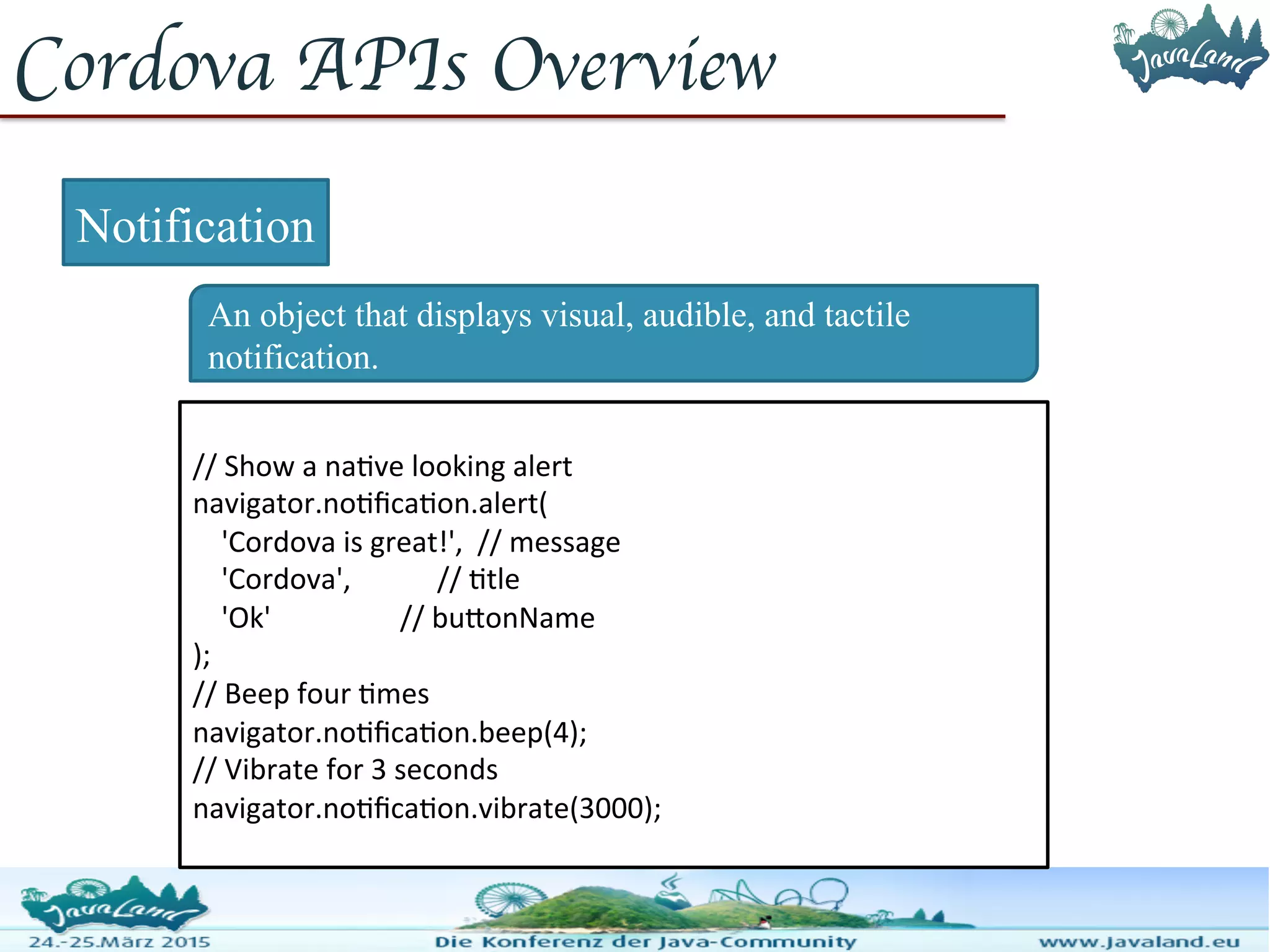 Cordova APIs Overview Notification An object that displays visual, audible, and tactile notification. // Show a native looking alert navigator.notification.alert( 'Cordova is great!', // message 'Cordova', // title 'Ok' // buttonName ); // Beep four times navigator.notification.beep(4); // Vibrate for 3 seconds navigator.notification.vibrate(3000); 