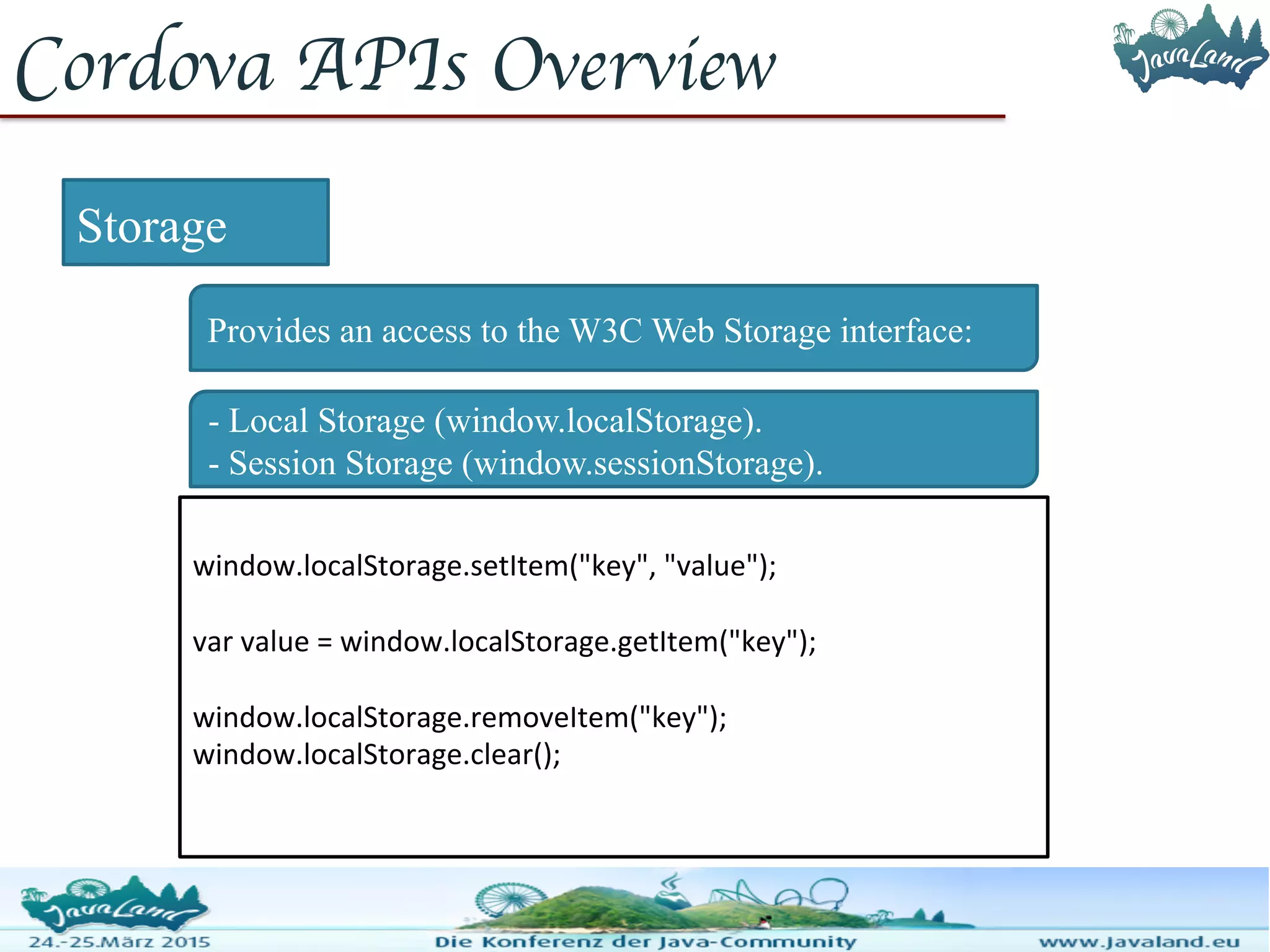 Cordova APIs Overview Storage Provides an access to the W3C Web Storage interface: window.localStorage.setItem("key", "value"); var value = window.localStorage.getItem("key"); window.localStorage.removeItem("key"); window.localStorage.clear(); - Local Storage (window.localStorage). - Session Storage (window.sessionStorage). 