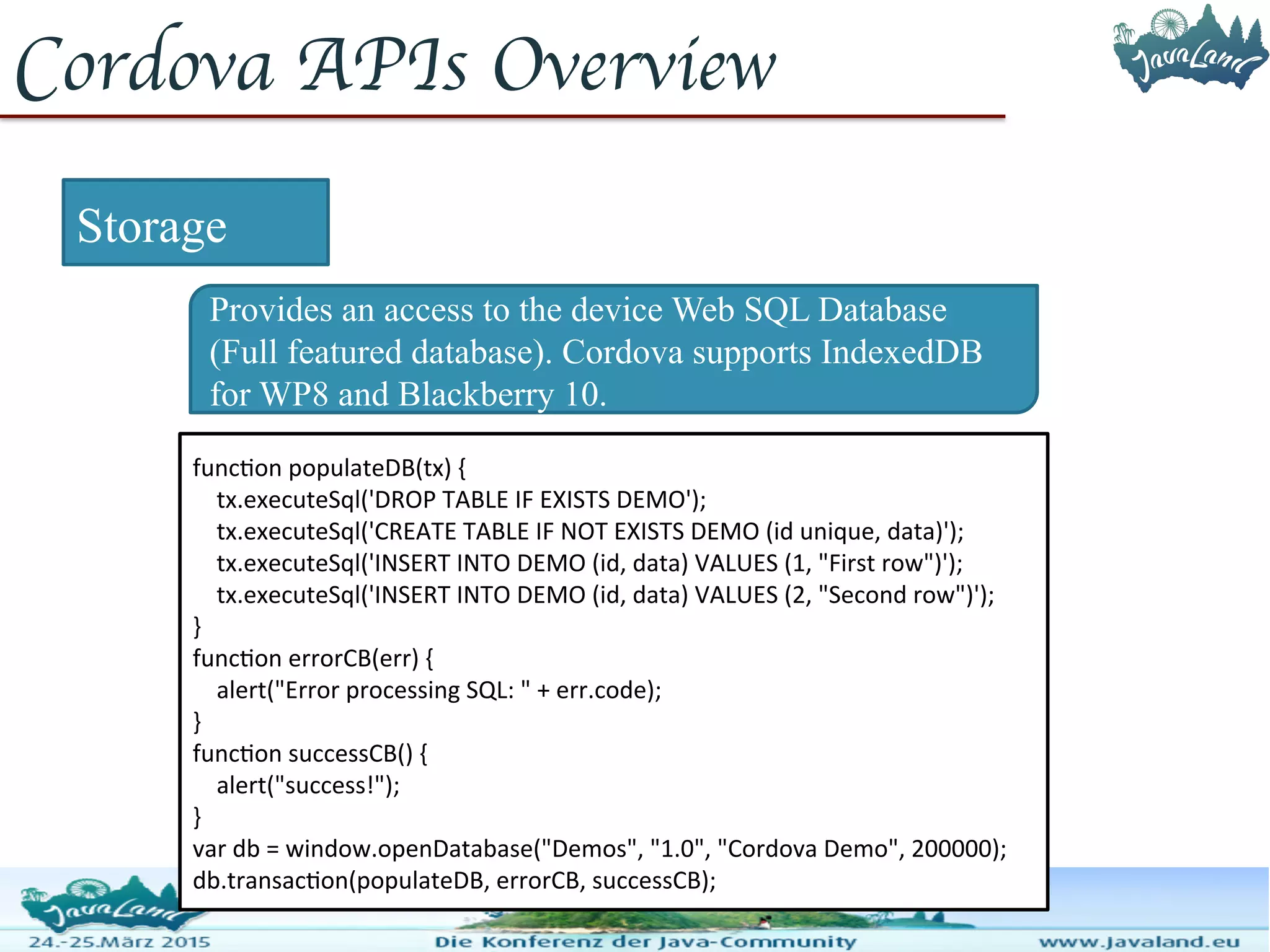 Cordova APIs Overview Storage Provides an access to the device Web SQL Database (Full featured database). Cordova supports IndexedDB for WP8 and Blackberry 10. function populateDB(tx) { tx.executeSql('DROP TABLE IF EXISTS DEMO'); tx.executeSql('CREATE TABLE IF NOT EXISTS DEMO (id unique, data)'); tx.executeSql('INSERT INTO DEMO (id, data) VALUES (1, "First row")'); tx.executeSql('INSERT INTO DEMO (id, data) VALUES (2, "Second row")'); } function errorCB(err) { alert("Error processing SQL: " + err.code); } function successCB() { alert("success!"); } var db = window.openDatabase("Demos", "1.0", "Cordova Demo", 200000); db.transaction(populateDB, errorCB, successCB); 
