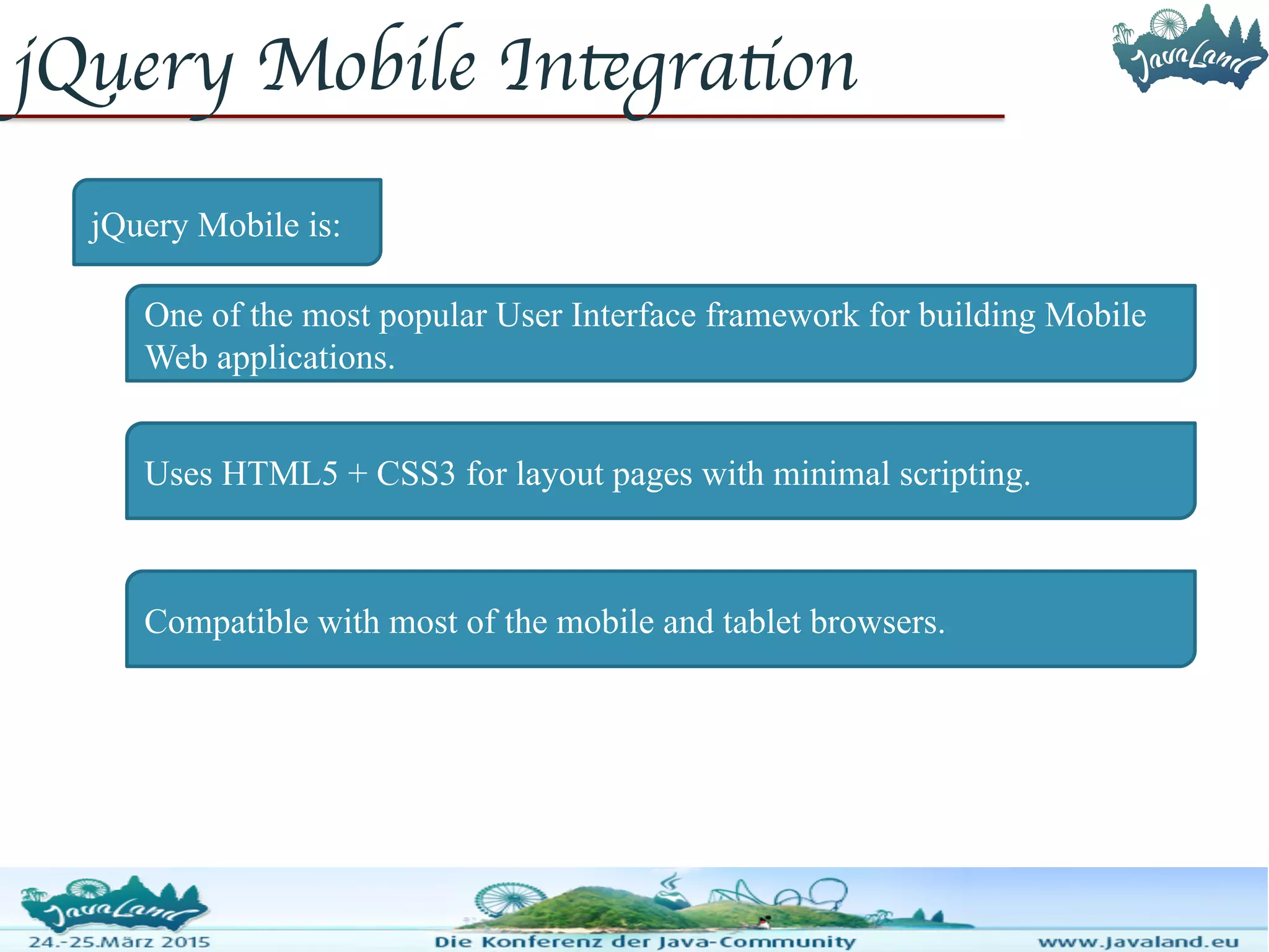 jQuery Mobile Integration jQuery Mobile is: One of the most popular User Interface framework for building Mobile Web applications. Uses HTML5 + CSS3 for layout pages with minimal scripting. Compatible with most of the mobile and tablet browsers. 
