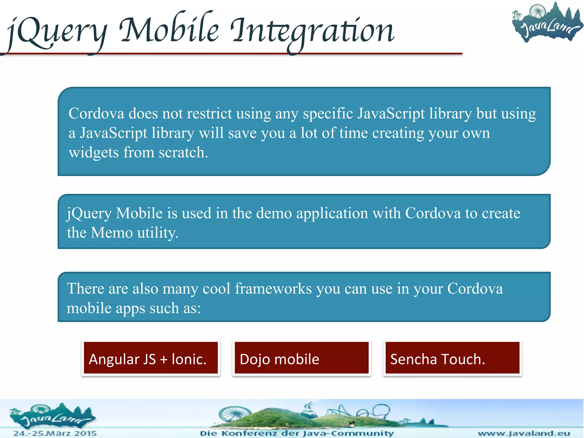 jQuery Mobile Integration Cordova does not restrict using any specific JavaScript library but using a JavaScript library will save you a lot of time creating your own widgets from scratch. jQuery Mobile is used in the demo application with Cordova to create the Memo utility. There are also many cool frameworks you can use in your Cordova mobile apps such as: Angular JS + lonic. Dojo mobile Sencha Touch. 