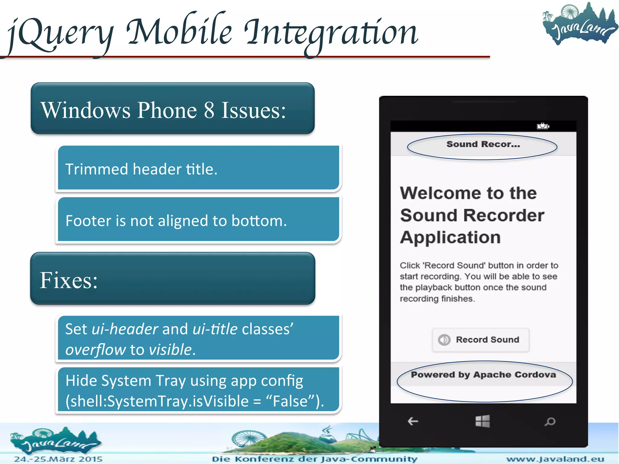 jQuery Mobile Integration Windows Phone 8 Issues: Fixes: Trimmed header title. Footer is not aligned to bottom. Set ui-header and ui-title classes’ overflow to visible. Hide System Tray using app config (shell:SystemTray.isVisible = “False”). 