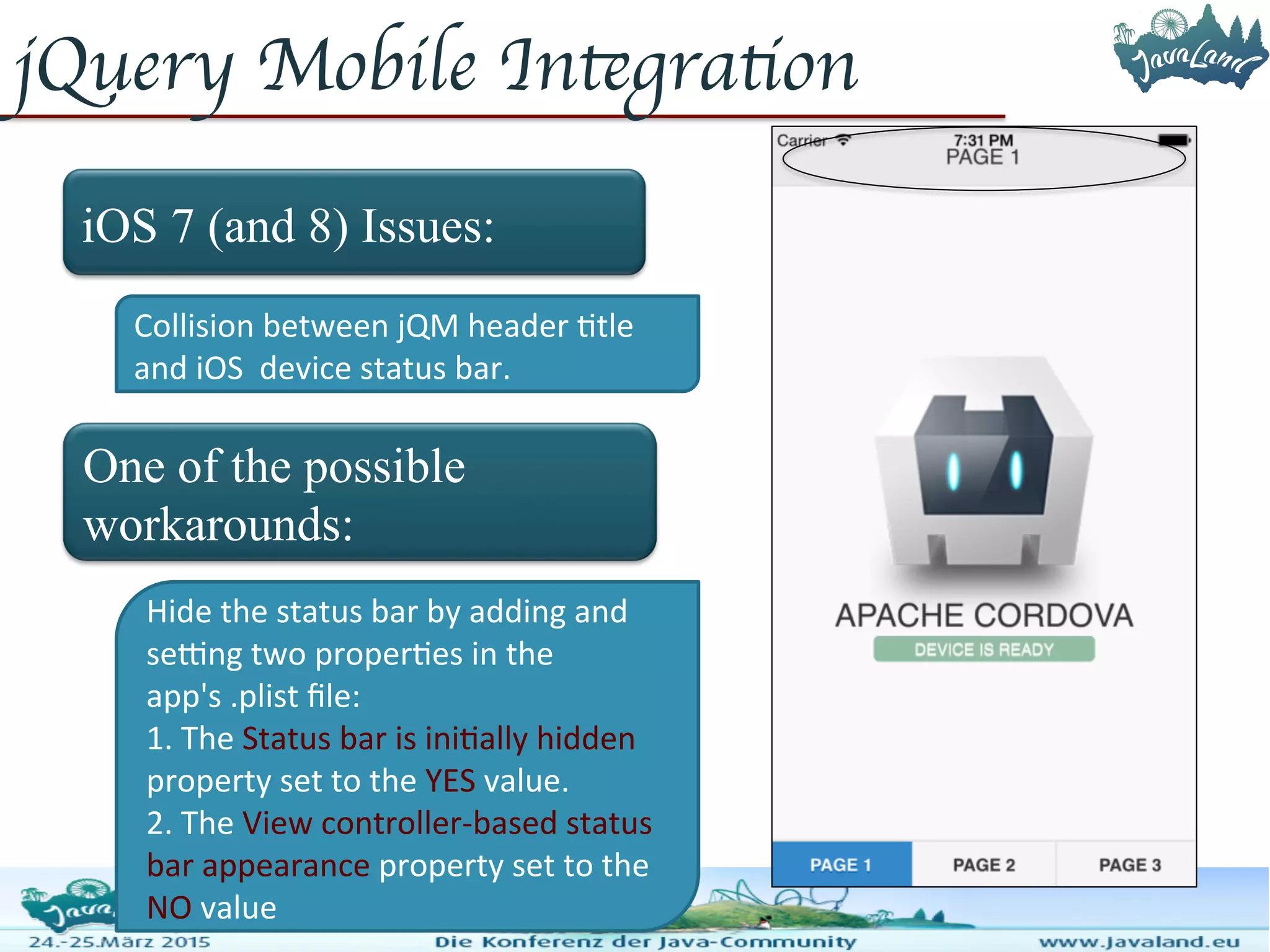 jQuery Mobile Integration iOS 7 (and 8) Issues: One of the possible workarounds: Collision between jQM header title and iOS device status bar. Hide the status bar by adding and setting two properties in the app's .plist file: 1. The Status bar is initially hidden property set to the YES value. 2. The View controller-based status bar appearance property set to the NO value 