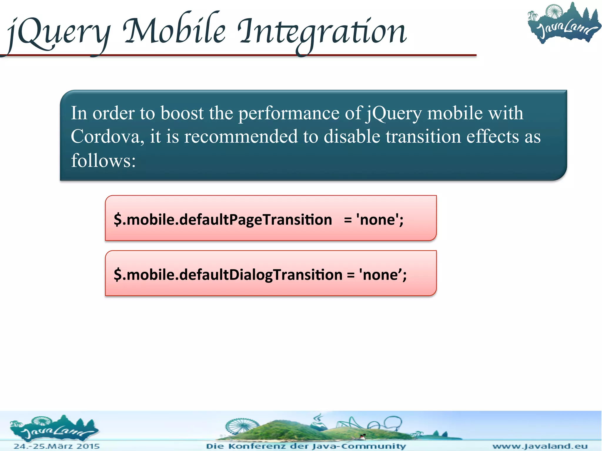 jQuery Mobile Integration In order to boost the performance of jQuery mobile with Cordova, it is recommended to disable transition effects as follows: $.mobile.defaultDialogTransition = 'none’; $.mobile.defaultPageTransition = 'none'; 